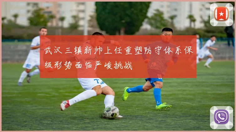 武汉三镇新帅上任重塑防守体系保级形势面临严峻挑战