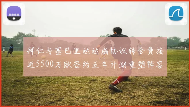 拜仁与塞巴里达达成协议转会费接近5500万欧签约五年计划重塑阵容