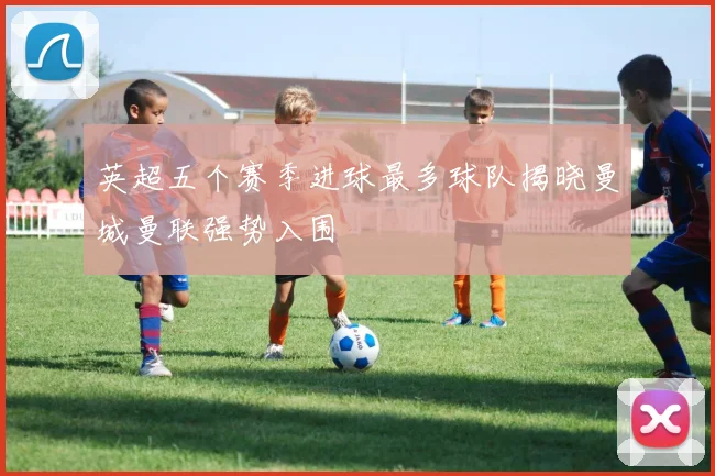 英超五个赛季进球最多球队揭晓曼城曼联强势入围