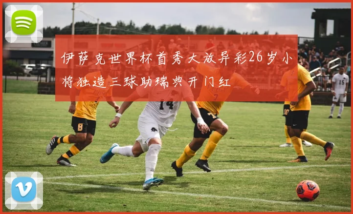 伊萨克世界杯首秀大放异彩26岁小将独造三球助瑞典开门红