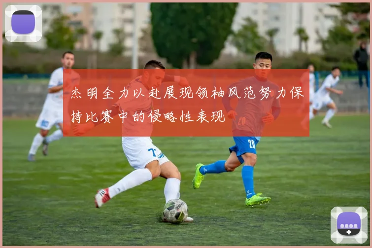 杰明全力以赴展现领袖风范努力保持比赛中的侵略性表现