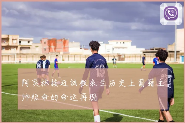 阿莫林接近执教米兰历史上葡籍主帅短命的命运再现