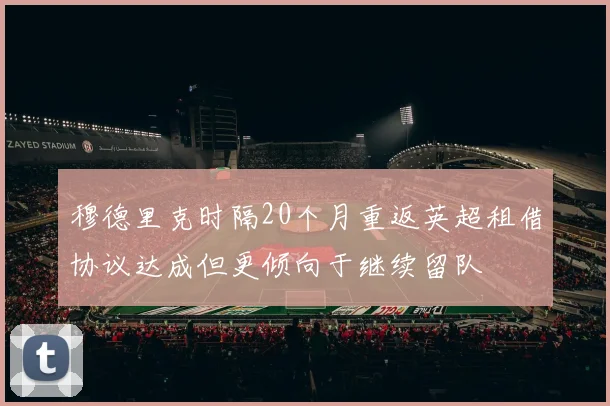 穆德里克时隔20个月重返英超租借协议达成但更倾向于继续留队