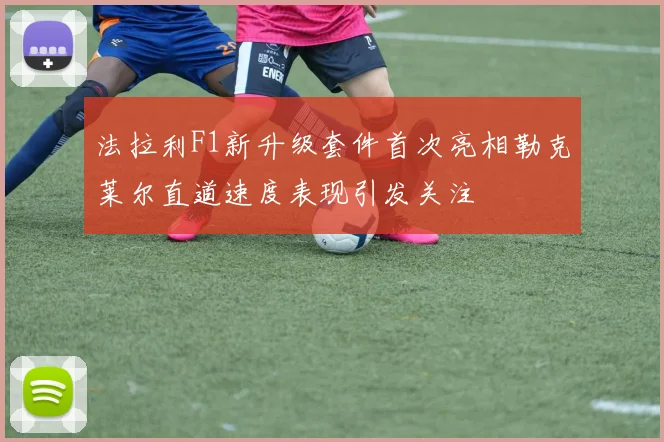 法拉利F1新升级套件首次亮相勒克莱尔直道速度表现引发关注