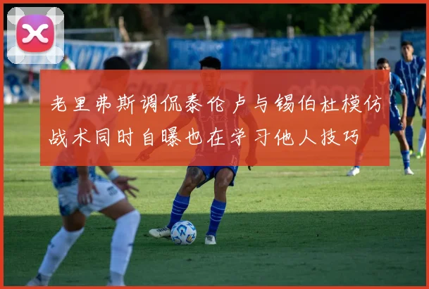 老里弗斯调侃泰伦卢与锡伯杜模仿战术同时自曝也在学习他人技巧