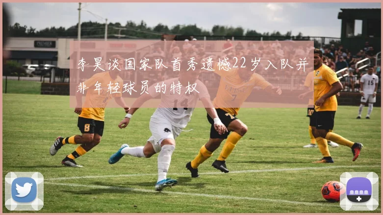 李昊谈国家队首秀遗憾22岁入队并非年轻球员的特权