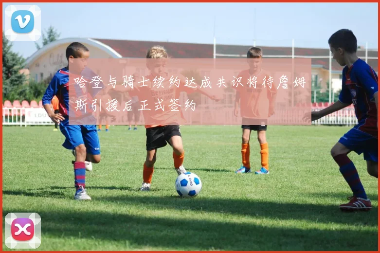 哈登与骑士续约达成共识将待詹姆斯引援后正式签约