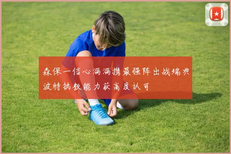 森保一信心满满携最强阵出战瑞典波特执教能力获高度认可
