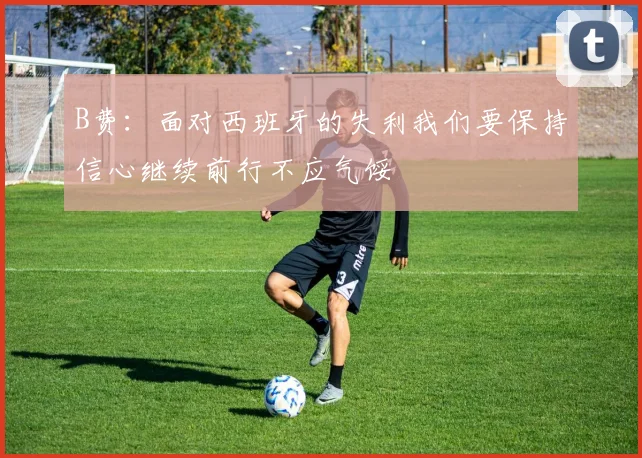 B费:面对西班牙的失利我们要保持信心继续前行不应气馁