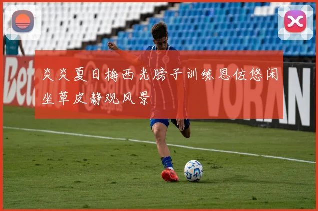 炎炎夏日梅西光膀子训练恩佐悠闲坐草皮静观风景
