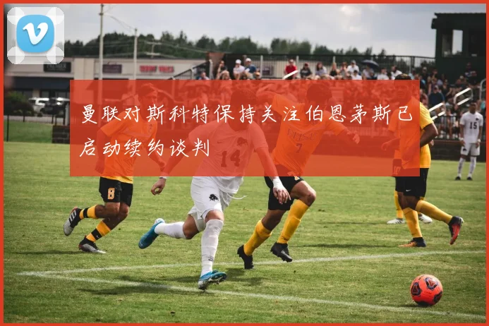 曼联对斯科特保持关注伯恩茅斯已启动续约谈判
