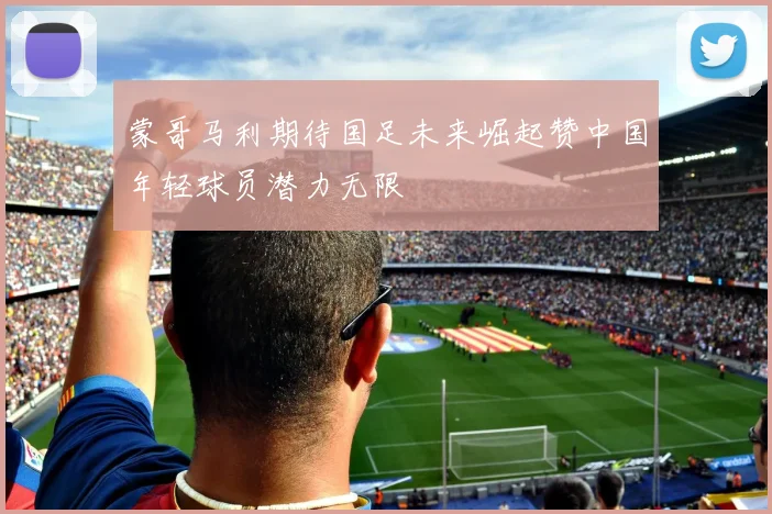 蒙哥马利期待国足未来崛起赞中国年轻球员潜力无限