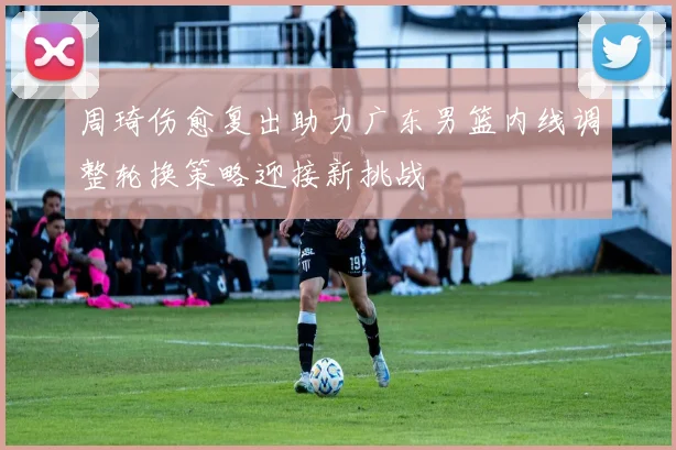 周琦伤愈复出助力广东男篮内线调整轮换策略迎接新挑战