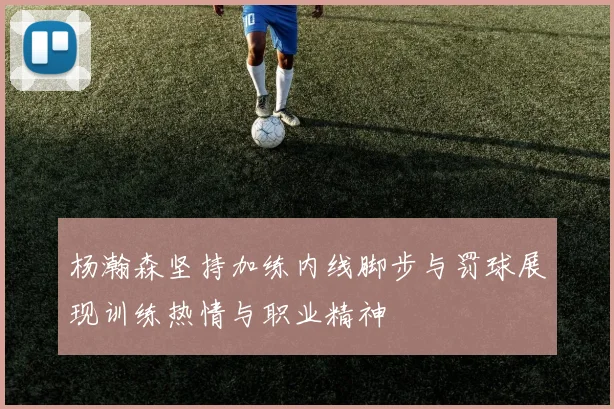杨瀚森坚持加练内线脚步与罚球展现训练热情与职业精神